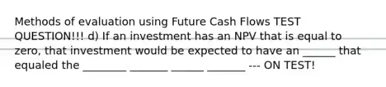 Methods of evaluation using Future Cash Flows TEST QUESTION!!! d) If an investment has an NPV that is equal to zero, that investment would be expected to have an ______ that equaled the ________ _______ ______ _______ --- ON TEST!