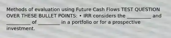 Methods of evaluation using Future Cash Flows TEST QUESTION OVER THESE BULLET POINTS: • IRR considers the __________ and __________ of _________ in a portfolio or for a prospective investment.