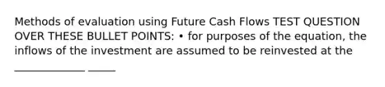 Methods of evaluation using Future Cash Flows TEST QUESTION OVER THESE BULLET POINTS: • for purposes of the equation, the inflows of the investment are assumed to be reinvested at the _____________ _____