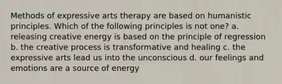 Methods of expressive arts therapy are based on humanistic principles. Which of the following principles is not one? a. releasing creative energy is based on the principle of regression b. the creative process is transformative and healing c. the expressive arts lead us into the unconscious d. our feelings and emotions are a source of energy