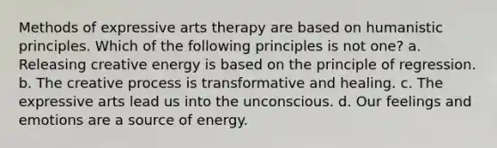 Methods of expressive arts therapy are based on humanistic principles. Which of the following principles is not one? a. Releasing creative energy is based on the principle of regression. b. The creative process is transformative and healing. c. The expressive arts lead us into the unconscious. d. Our feelings and emotions are a source of energy.