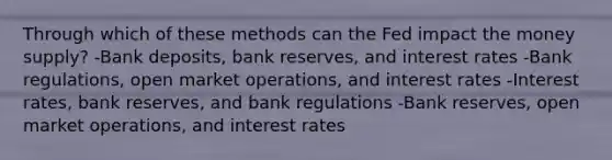 Through which of these methods can the Fed impact the money supply? -Bank deposits, bank reserves, and interest rates -Bank regulations, open market operations, and interest rates -Interest rates, bank reserves, and bank regulations -Bank reserves, open market operations, and interest rates