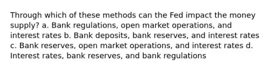 Through which of these methods can the Fed impact the money supply? a. Bank regulations, open market operations, and interest rates b. Bank deposits, bank reserves, and interest rates c. Bank reserves, open market operations, and interest rates d. Interest rates, bank reserves, and bank regulations