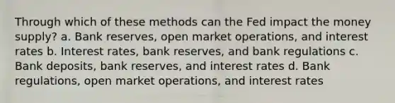 Through which of these methods can the Fed impact the money supply? a. Bank reserves, open market operations, and interest rates b. Interest rates, bank reserves, and bank regulations c. Bank deposits, bank reserves, and interest rates d. Bank regulations, open market operations, and interest rates