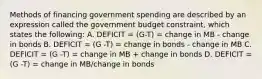 Methods of financing government spending are described by an expression called the government budget​ constraint, which states the​ following: A. DEFICIT = (G-T) = change in MB - change in bonds B. DEFICIT = (G -T) = change in bonds - change in MB C. DEFICIT = (G -T) = change in MB + change in bonds D. DEFICIT = (G -T) = change in MB/change in bonds