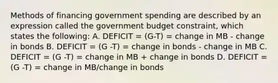 Methods of financing government spending are described by an expression called the government budget​ constraint, which states the​ following: A. DEFICIT = (G-T) = change in MB - change in bonds B. DEFICIT = (G -T) = change in bonds - change in MB C. DEFICIT = (G -T) = change in MB + change in bonds D. DEFICIT = (G -T) = change in MB/change in bonds