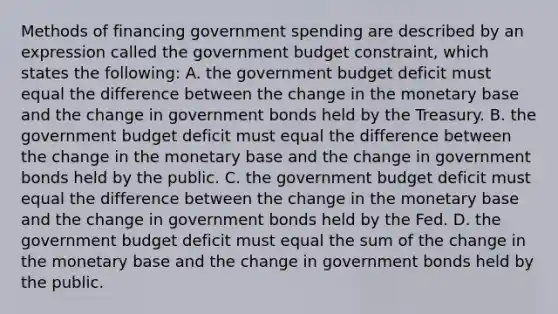 Methods of financing government spending are described by an expression called the government budget constraint, which states the following: A. the government budget deficit must equal the difference between the change in the monetary base and the change in government bonds held by the Treasury. B. the government budget deficit must equal the difference between the change in the monetary base and the change in government bonds held by the public. C. the government budget deficit must equal the difference between the change in the monetary base and the change in government bonds held by the Fed. D. the government budget deficit must equal the sum of the change in the monetary base and the change in government bonds held by the public.