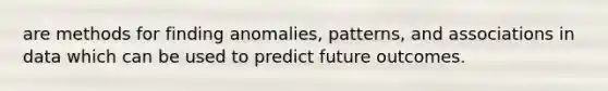 are methods for finding anomalies, patterns, and associations in data which can be used to predict future outcomes.