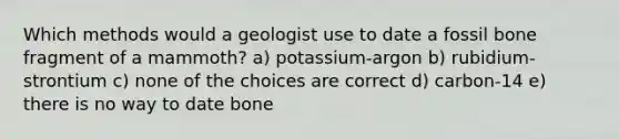 Which methods would a geologist use to date a fossil bone fragment of a mammoth? a) potassium-argon b) rubidium-strontium c) none of the choices are correct d) carbon-14 e) there is no way to date bone