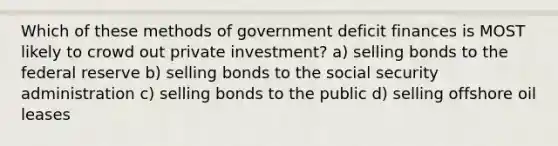 Which of these methods of government deficit finances is MOST likely to crowd out private investment? a) selling bonds to the federal reserve b) selling bonds to the social security administration c) selling bonds to the public d) selling offshore oil leases