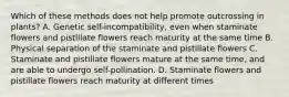 Which of these methods does not help promote outcrossing in plants? A. Genetic self-incompatibility, even when staminate flowers and pistillate flowers reach maturity at the same time B. Physical separation of the staminate and pistillate flowers C. Staminate and pistillate flowers mature at the same time, and are able to undergo self-pollination. D. Staminate flowers and pistillate flowers reach maturity at different times