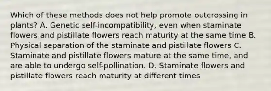 Which of these methods does not help promote outcrossing in plants? A. Genetic self-incompatibility, even when staminate flowers and pistillate flowers reach maturity at the same time B. Physical separation of the staminate and pistillate flowers C. Staminate and pistillate flowers mature at the same time, and are able to undergo self-pollination. D. Staminate flowers and pistillate flowers reach maturity at different times