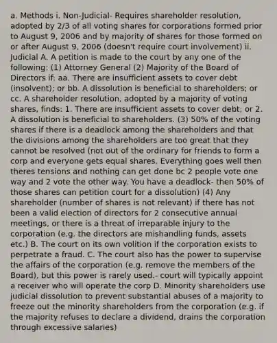 a. Methods i. Non-Judicial- Requires shareholder resolution, adopted by 2/3 of all voting shares for corporations formed prior to August 9, 2006 and by majority of shares for those formed on or after August 9, 2006 (doesn't require court involvement) ii. Judicial A. A petition is made to the court by any one of the following: (1) Attorney General (2) Majority of the Board of Directors if: aa. There are insufficient assets to cover debt (insolvent); or bb. A dissolution is beneficial to shareholders; or cc. A shareholder resolution, adopted by a majority of voting shares, finds: 1. There are insufficient assets to cover debt; or 2. A dissolution is beneficial to shareholders. (3) 50% of the voting shares if there is a deadlock among the shareholders and that the divisions among the shareholders are too great that they cannot be resolved (not out of the ordinary for friends to form a corp and everyone gets equal shares. Everything goes well then theres tensions and nothing can get done bc 2 people vote one way and 2 vote the other way. You have a deadlock- then 50% of those shares can petition court for a dissolution) (4) Any shareholder (number of shares is not relevant) if there has not been a valid election of directors for 2 consecutive annual meetings, or there is a threat of irreparable injury to the corporation (e.g. the directors are mishandling funds, assets etc.) B. The court on its own volition if the corporation exists to perpetrate a fraud. C. The court also has the power to supervise the affairs of the corporation (e.g. remove the members of the Board), but this power is rarely used.- court will typically appoint a receiver who will operate the corp D. Minority shareholders use judicial dissolution to prevent substantial abuses of a majority to freeze out the minority shareholders from the corporation (e.g. if the majority refuses to declare a dividend, drains the corporation through excessive salaries)