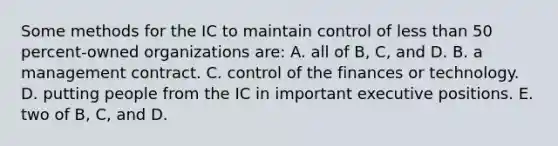 Some methods for the IC to maintain control of less than 50 percent-owned organizations are: A. all of B, C, and D. B. a management contract. C. control of the finances or technology. D. putting people from the IC in important executive positions. E. two of B, C, and D.