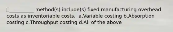 ​__________ method(s) include(s) fixed manufacturing overhead costs as inventoriable costs. ​ a.​Variable costing ​b.​Absorption costing ​c.​Throughput costing ​d.​All of the above