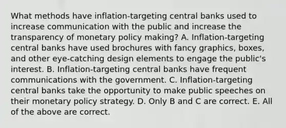 What methods have​ inflation-targeting central banks used to increase communication with the public and increase the transparency of <a href='https://www.questionai.com/knowledge/kEE0G7Llsx-monetary-policy' class='anchor-knowledge'>monetary policy</a>​ making? A. Inflation-targeting central banks have used brochures with fancy​ graphics, boxes, and other​ eye-catching design elements to engage the​ public's interest. B. Inflation-targeting central banks have frequent communications with the government. C. Inflation-targeting central banks take the opportunity to make public speeches on their monetary policy strategy. D. Only B and C are correct. E. All of the above are correct.