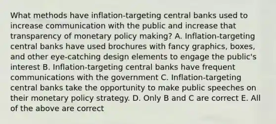 What methods have inflation-targeting central banks used to increase communication with the public and increase that transparency of monetary policy making? A. Inflation-targeting central banks have used brochures with fancy graphics, boxes, and other eye-catching design elements to engage the public's interest B. Inflation-targeting central banks have frequent communications with the government C. Inflation-targeting central banks take the opportunity to make public speeches on their monetary policy strategy. D. Only B and C are correct E. All of the above are correct