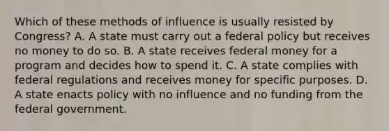 Which of these methods of influence is usually resisted by Congress? A. A state must carry out a federal policy but receives no money to do so. B. A state receives federal money for a program and decides how to spend it. C. A state complies with federal regulations and receives money for specific purposes. D. A state enacts policy with no influence and no funding from the federal government.