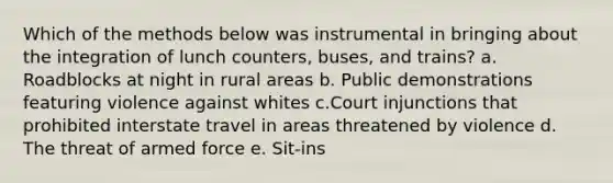 Which of the methods below was instrumental in bringing about the integration of lunch counters, buses, and trains? a. Roadblocks at night in rural areas b. Public demonstrations featuring violence against whites c.Court injunctions that prohibited interstate travel in areas threatened by violence d. The threat of armed force e. Sit-ins