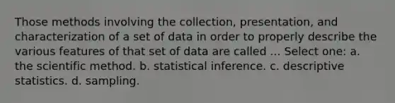 Those methods involving the collection, presentation, and characterization of a set of data in order to properly describe the various features of that set of data are called ... Select one: a. the scientific method. b. statistical inference. c. descriptive statistics. d. sampling.