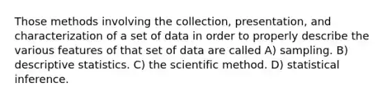 Those methods involving the collection, presentation, and characterization of a set of data in order to properly describe the various features of that set of data are called A) sampling. B) descriptive statistics. C) the scientific method. D) statistical inference.