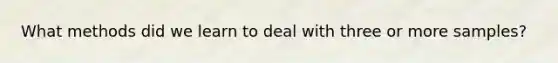 What methods did we learn to deal with three or more samples?