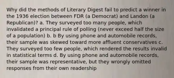 Why did the methods of Literary Digest fail to predict a winner in the 1936 election between FDR (a Democrat) and Landon (a Republican)? a. They surveyed too many people, which invalidated a principal rule of polling (never exceed half the size of a population) b. b By using phone and automobile records, their sample was skewed toward more affluent conservatives c. They surveyed too few people, which rendered the results invalid in statistical terms d. By using phone and automobile records, their sample was representative, but they wrongly omitted responses from their own readership