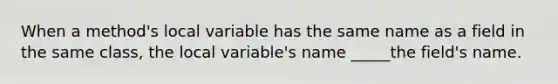 When a method's local variable has the same name as a field in the same class, the local variable's name _____the field's name.