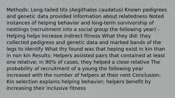 Methods: Long-tailed tits (Aegithalos caudatus) Known pedigrees and genetic data provided information about relatedness Noted instances of helping behavior and long-term survivorship of nestlings (recruitment into a social group the following year) -Helping helps increase indirect fitness What they did: they collected pedigress and genetic data and marked bands of the legs to identify What thy found was that heping exist in kin than in non kin Results: Helpers assisted pairs that contained at least one relative; in 90% of cases, they helped a close relative The probability of recruitment of a young the following year increased with the number of helpers at their nest Conclusion: Kin selection explains helping behavior; helpers benefit by increasing their inclusive fitness