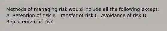 Methods of managing risk would include all the following except: A. Retention of risk B. Transfer of risk C. Avoidance of risk D. Replacement of risk