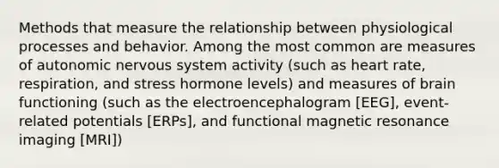 Methods that measure the relationship between physiological processes and behavior. Among the most common are measures of autonomic nervous system activity (such as heart rate, respiration, and stress hormone levels) and measures of brain functioning (such as the electroencephalogram [EEG], event-related potentials [ERPs], and functional magnetic resonance imaging [MRI])