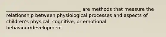 ________________________________ are methods that measure the relationship between physiological processes and aspects of children's physical, cognitive, or emotional behaviour/development.