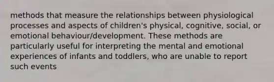 methods that measure the relationships between physiological processes and aspects of children's physical, cognitive, social, or emotional behaviour/development. These methods are particularly useful for interpreting the mental and emotional experiences of infants and toddlers, who are unable to report such events