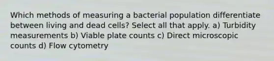 Which methods of measuring a bacterial population differentiate between living and dead cells? Select all that apply. a) Turbidity measurements b) Viable plate counts c) Direct microscopic counts d) Flow cytometry