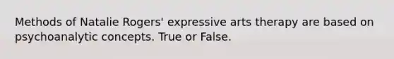 Methods of Natalie Rogers' expressive arts therapy are based on psychoanalytic concepts. True or False.