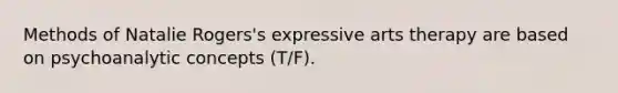 Methods of Natalie Rogers's expressive arts therapy are based on psychoanalytic concepts (T/F).