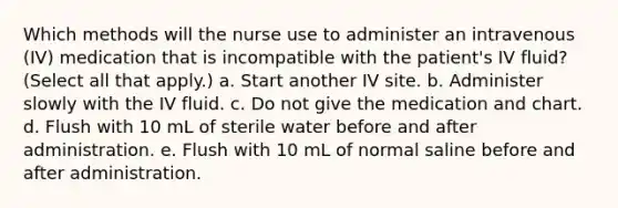 Which methods will the nurse use to administer an intravenous (IV) medication that is incompatible with the patient's IV fluid? (Select all that apply.) a. Start another IV site. b. Administer slowly with the IV fluid. c. Do not give the medication and chart. d. Flush with 10 mL of sterile water before and after administration. e. Flush with 10 mL of normal saline before and after administration.