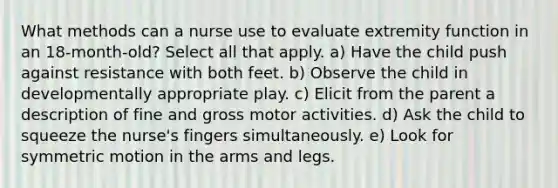 What methods can a nurse use to evaluate extremity function in an 18-month-old? Select all that apply. a) Have the child push against resistance with both feet. b) Observe the child in developmentally appropriate play. c) Elicit from the parent a description of fine and gross motor activities. d) Ask the child to squeeze the nurse's fingers simultaneously. e) Look for symmetric motion in the arms and legs.