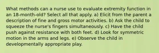 What methods can a nurse use to evaluate extremity function in an 18-month-old? Select all that apply. a) Elicit from the parent a description of fine and gross motor activities. b) Ask the child to squeeze the nurse's fingers simultaneously. c) Have the child push against resistance with both feet. d) Look for symmetric motion in the arms and legs. e) Observe the child in developmentally appropriate play.