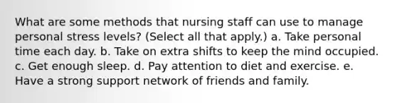 What are some methods that nursing staff can use to manage personal stress levels? (Select all that apply.) a. Take personal time each day. b. Take on extra shifts to keep the mind occupied. c. Get enough sleep. d. Pay attention to diet and exercise. e. Have a strong support network of friends and family.