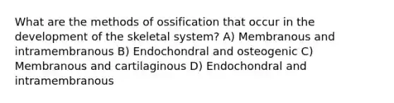 What are the methods of ossification that occur in the development of the skeletal system? A) Membranous and intramembranous B) Endochondral and osteogenic C) Membranous and cartilaginous D) Endochondral and intramembranous