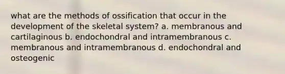 what are the methods of ossification that occur in the development of the skeletal system? a. membranous and cartilaginous b. endochondral and intramembranous c. membranous and intramembranous d. endochondral and osteogenic