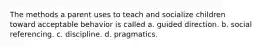 The methods a parent uses to teach and socialize children toward acceptable behavior is called a. guided direction. b. social referencing. c. discipline. d. pragmatics.