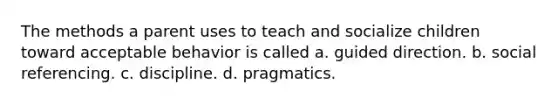 The methods a parent uses to teach and socialize children toward acceptable behavior is called a. guided direction. b. social referencing. c. discipline. d. pragmatics.