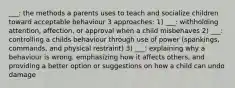 ___: the methods a parents uses to teach and socialize children toward acceptable behaviour 3 approaches: 1) ___: withholding attention, affection, or approval when a child misbehaves 2) ___: controlling a childs behaviour through use of power (spankings, commands, and physical restraint) 3) ___: explaining why a behaviour is wrong, emphasizing how it affects others, and providing a better option or suggestions on how a child can undo damage