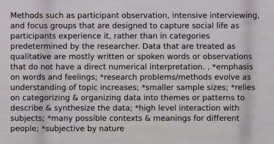 Methods such as participant observation, intensive interviewing, and focus groups that are designed to capture social life as participants experience it, rather than in categories predetermined by the researcher. Data that are treated as qualitative are mostly written or spoken words or observations that do not have a direct numerical interpretation. , *emphasis on words and feelings; *research problems/methods evolve as understanding of topic increases; *smaller sample sizes; *relies on categorizing & organizing data into themes or patterns to describe & synthesize the data; *high level interaction with subjects; *many possible contexts & meanings for different people; *subjective by nature