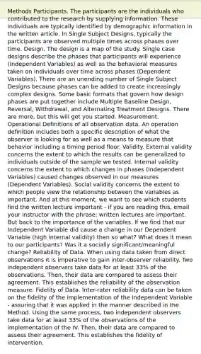Methods Participants. The participants are the individuals who contributed to the research by supplying information. These individuals are typically identified by demographic information in the written article. In Single Subject Designs, typically the participants are observed multiple times across phases over time. Design. The design is a map of the study. Single case designs describe the phases that participants will experience (Independent Variables) as well as the behavioral measures taken on individuals over time across phases (Dependent Variables). There are an unending number of Single Subject Designs because phases can be added to create increasingly complex designs. Some basic formats that govern how design phases are put together include Multiple Baseline Design, Reversal, Withdrawal, and Alternating Treatment Designs. There are more, but this will get you started. Measurement. Operational Definitions of all observation data. An operation definition includes both a specific description of what the observer is looking for as well as a means to measure that behavior including a timing period floor. Validity. External validity concerns the extent to which the results can be generalized to individuals outside of the sample we tested. Internal validity concerns the extent to which changes in phases (Independent Variables) caused changes observed in our measures (Dependent Variables). Social validity concerns the extent to which people view the relationship between the variables as important. And at this moment, we want to see which students find the written lecture important - if you are reading this, email your instructor with the phrase: written lectures are important. But back to the importance of the variables. If we find that our Independent Variable did cause a change in our Dependent Variable (high internal validity) then so what? What does it mean to our participants? Was it a socially significant/meaningful change? Reliability of Data. When using data taken from direct observations it is imperative to gain inter-observer reliability. Two independent observers take data for at least 33% of the observations. Then, their data are compared to assess their agreement. This establishes the reliability of the observation measure. Fidelity of Data. Inter-rater reliability data can be taken on the fidelity of the implementation of the Independent Variable - assuring that it was applied in the manner described in the Method. Using the same process, two independent observers take data for at least 33% of the observations of the implementation of the IV. Then, their data are compared to assess their agreement. This establishes the fidelity of intervention.
