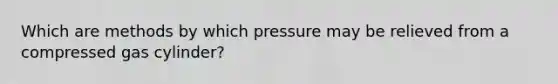 Which are methods by which pressure may be relieved from a compressed gas cylinder?