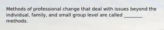 Methods of professional change that deal with issues beyond the individual, family, and small group level are called ________ methods.