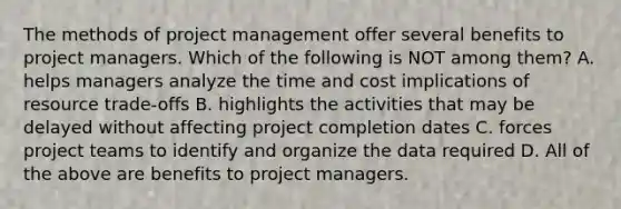 The methods of project management offer several benefits to project managers. Which of the following is NOT among​ them? A. helps managers analyze the time and cost implications of resource​ trade-offs B. highlights the activities that may be delayed without affecting project completion dates C. forces project teams to identify and organize the data required D. All of the above are benefits to project managers.